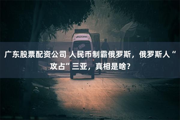 广东股票配资公司 人民币制霸俄罗斯，俄罗斯人“攻占”三亚，真相是啥？