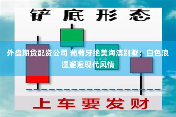 外盘期货配资公司 葡萄牙绝美海滨别墅：白色浪漫邂逅现代风情