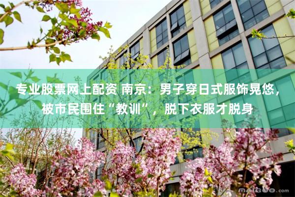 专业股票网上配资 南京：男子穿日式服饰晃悠，被市民围住“教训”，脱下衣服才脱身