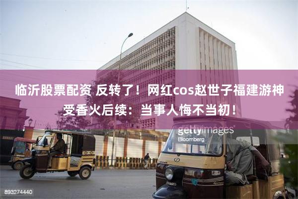 临沂股票配资 反转了！网红cos赵世子福建游神受香火后续：当事人悔不当初！