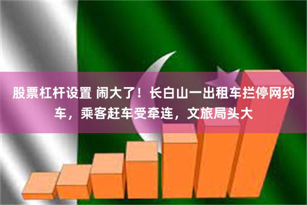 股票杠杆设置 闹大了！长白山一出租车拦停网约车，乘客赶车受牵连，文旅局头大