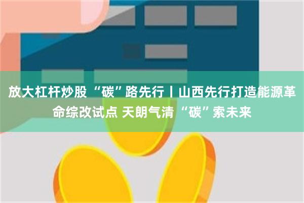 放大杠杆炒股 “碳”路先行丨山西先行打造能源革命综改试点 天朗气清 “碳”索未来