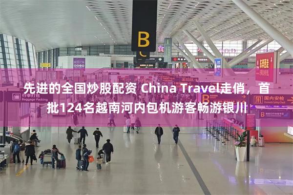 先进的全国炒股配资 China Travel走俏，首批124名越南河内包机游客畅游银川