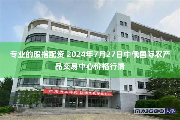 专业的股指配资 2024年7月27日中俄国际农产品交易中心价格行情