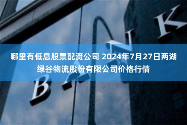 哪里有低息股票配资公司 2024年7月27日两湖绿谷物流股份有限公司价格行情