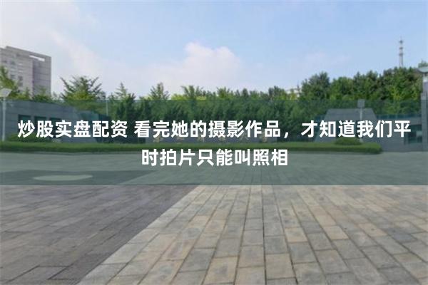 炒股实盘配资 看完她的摄影作品，才知道我们平时拍片只能叫照相