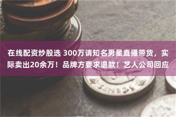 在线配资炒股选 300万请知名男星直播带货，实际卖出20余万！品牌方要求退款！艺人公司回应