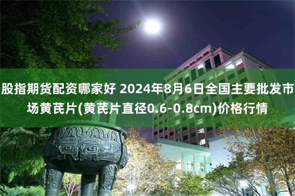 股指期货配资哪家好 2024年8月6日全国主要批发市场黄芪片(黄芪片直径0.6-0.8cm)价格行情