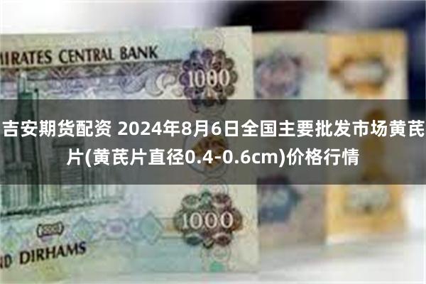 吉安期货配资 2024年8月6日全国主要批发市场黄芪片(黄芪片直径0.4-0.6cm)价格行情