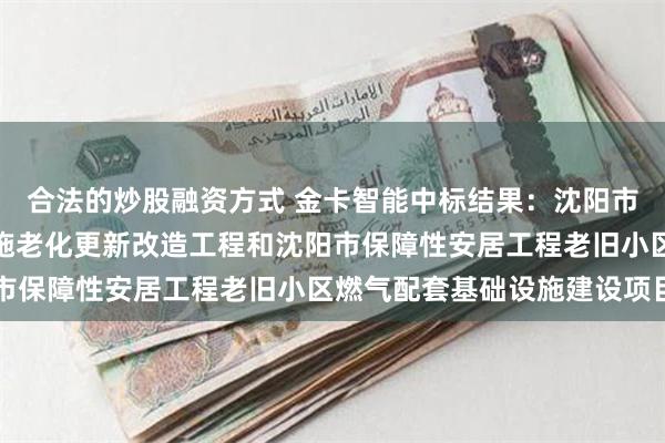 合法的炒股融资方式 金卡智能中标结果：沈阳市居民户内燃气管道及设施老化更新改造工程和沈阳市保障性安居工程老旧小区燃气配套基础设施建设项目