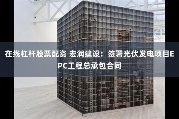 在线杠杆股票配资 宏润建设：签署光伏发电项目EPC工程总承包合同