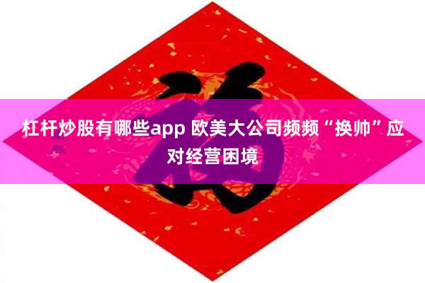 杠杆炒股有哪些app 欧美大公司频频“换帅”应对经营困境