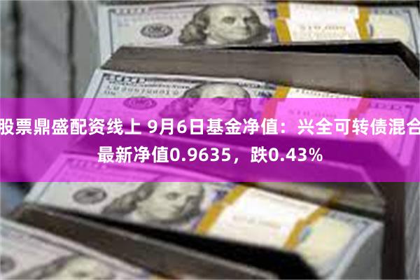 股票鼎盛配资线上 9月6日基金净值：兴全可转债混合最新净值0.9635，跌0.43%