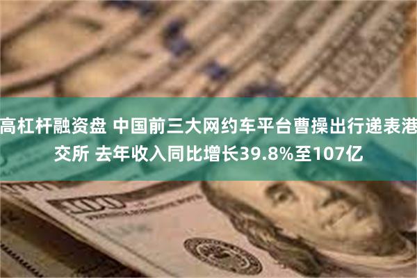 高杠杆融资盘 中国前三大网约车平台曹操出行递表港交所 去年收入同比增长39.8%至107亿