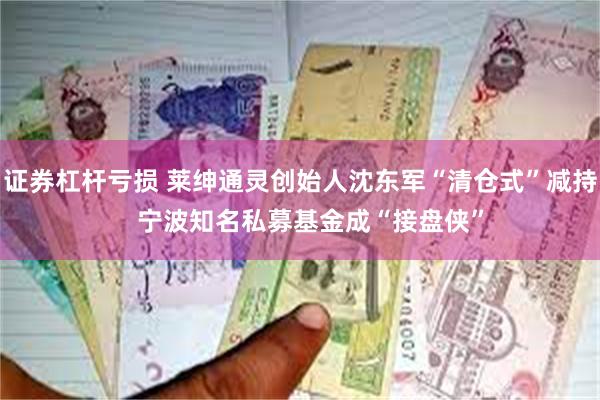 证券杠杆亏损 莱绅通灵创始人沈东军“清仓式”减持   宁波知名私募基金成“接盘侠”