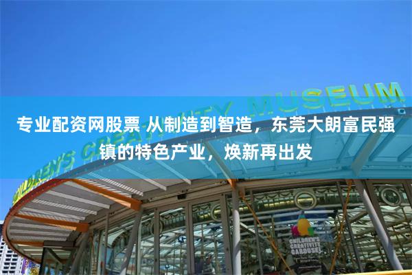 专业配资网股票 从制造到智造，东莞大朗富民强镇的特色产业，焕新再出发