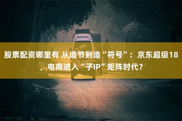 股票配资哪里有 从造节到造“符号”：京东超级18，电商进入“子IP”矩阵时代？