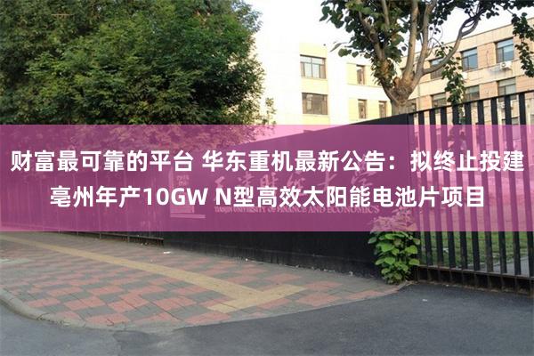 财富最可靠的平台 华东重机最新公告：拟终止投建亳州年产10GW N型高效太阳能电池片项目