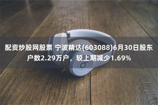 配资炒股网股票 宁波精达(603088)6月30日股东户数2.29万户，较上期减少1.69%