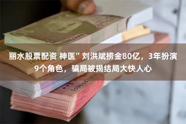 丽水股票配资 神医”刘洪斌捞金80亿，3年扮演9个角色，骗局被揭结局大快人心