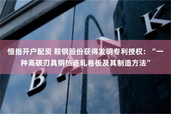 恒指开户配资 鞍钢股份获得发明专利授权：“一种高碳刃具钢热连轧卷板及其制造方法”