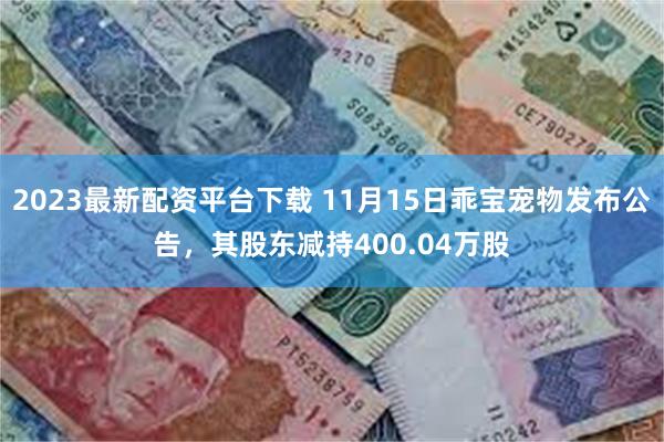 2023最新配资平台下载 11月15日乖宝宠物发布公告，其股东减持400.04万股