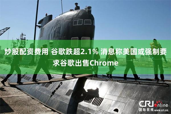 炒股配资费用 谷歌跌超2.1% 消息称美国或强制要求谷歌出售Chrome