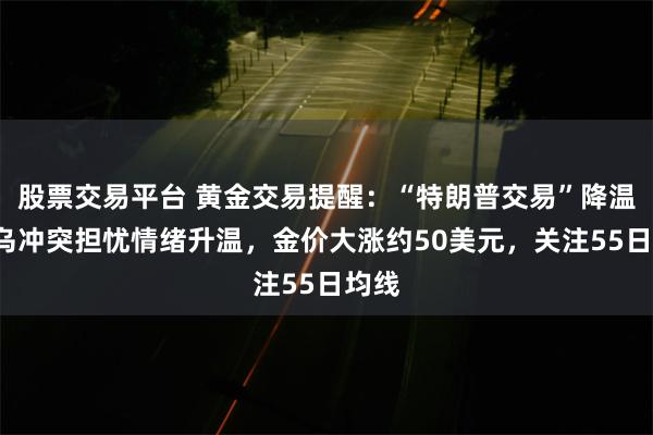 股票交易平台 黄金交易提醒：“特朗普交易”降温+俄乌冲突担忧情绪升温，金价大涨约50美元，关注55日均线