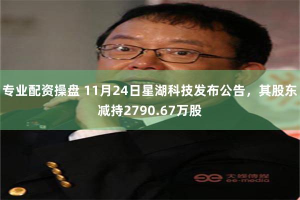 专业配资操盘 11月24日星湖科技发布公告，其股东减持2790.67万股