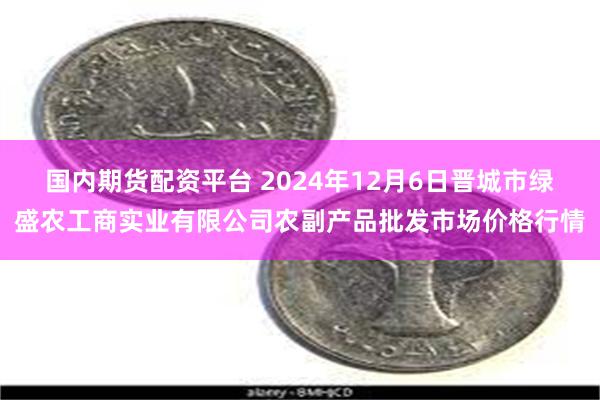 国内期货配资平台 2024年12月6日晋城市绿盛农工商实业有限公司农副产品批发市场价格行情