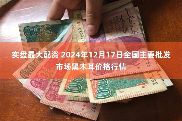 实盘最大配资 2024年12月17日全国主要批发市场黑木耳价格行情