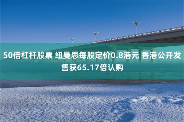 50倍杠杆股票 纽曼思每股定价0.8港元 香港公开发售获65.17倍认购