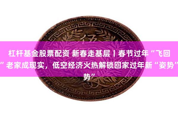 杠杆基金股票配资 新春走基层丨春节过年“飞回”老家成现实，低空经济火热解锁回家过年新“姿势”