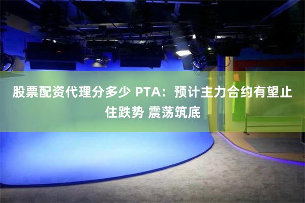 股票配资代理分多少 PTA：预计主力合约有望止住跌势 震荡筑底